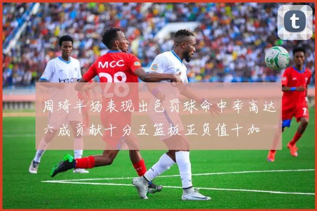 周琦半场表现出色罚球命中率高达六成贡献十分五篮板正负值十加