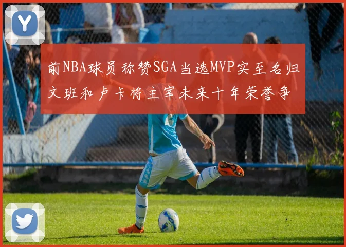 前NBA球员称赞SGA当选MVP实至名归文班和卢卡将主宰未来十年荣誉争夺