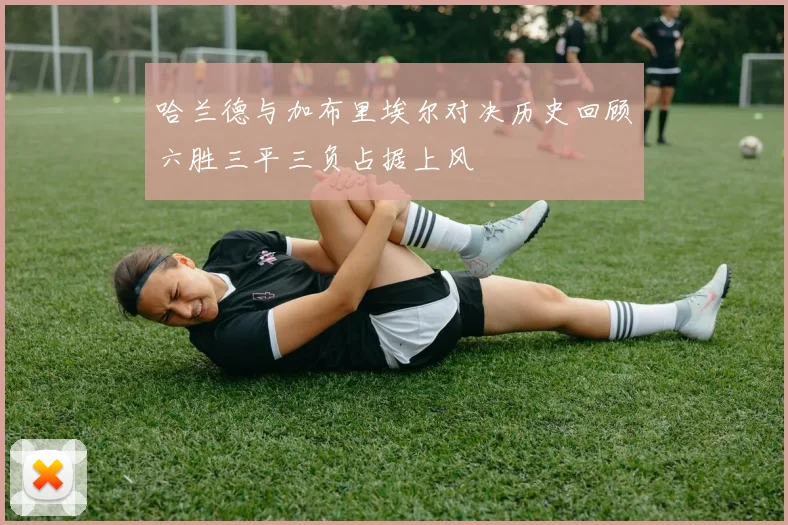 哈兰德与加布里埃尔对决历史回顾六胜三平三负占据上风