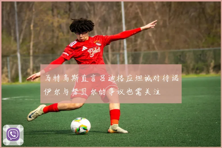 马特乌斯直言吕迪格应坦诚对待诺伊尔与努贝尔的争议也需关注