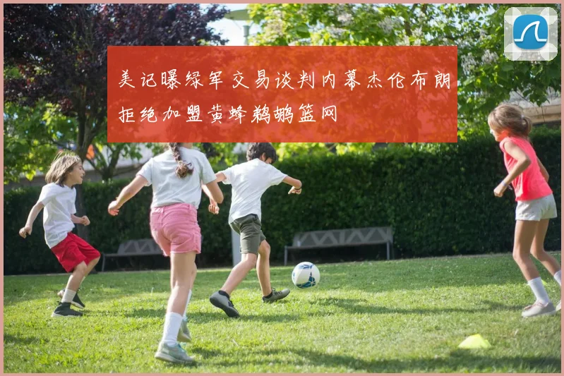 美记曝绿军交易谈判内幕杰伦布朗拒绝加盟黄蜂鹈鹕篮网