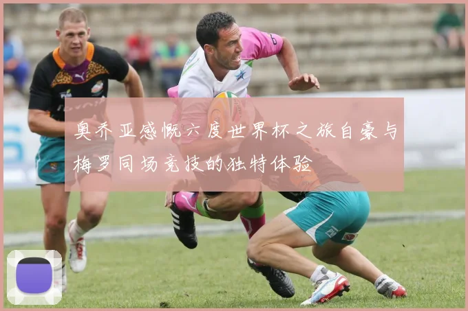 奥乔亚感慨六度世界杯之旅自豪与梅罗同场竞技的独特体验