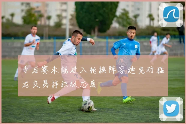 季后赛未能进入轮换阵容迪克对猛龙交易持积极态度