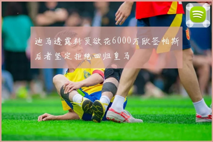迪马透露科莫欲花6000万欧签帕斯后者坚定拒绝回归皇马