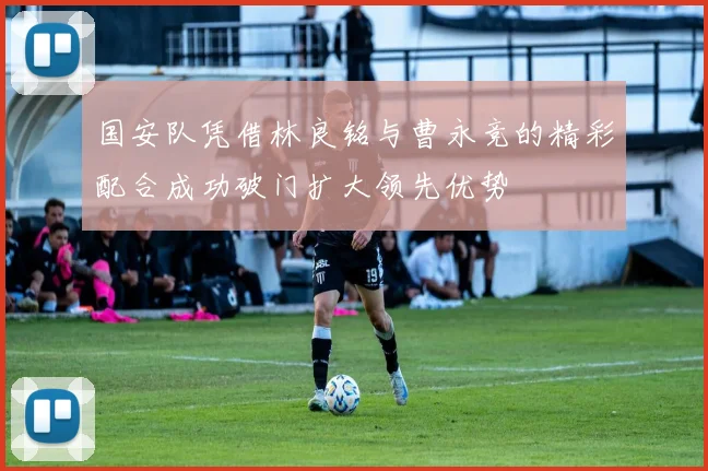 国安队凭借林良铭与曹永竞的精彩配合成功破门扩大领先优势