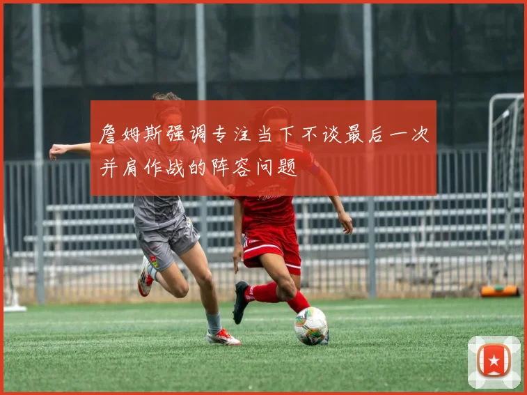 詹姆斯强调专注当下不谈最后一次并肩作战的阵容问题