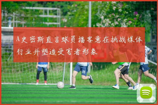 A史密斯直言球员播客意在挑战媒体行业并塑造受害者形象